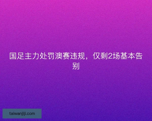 国足主力处罚澳赛违规，仅剩2场基本告别