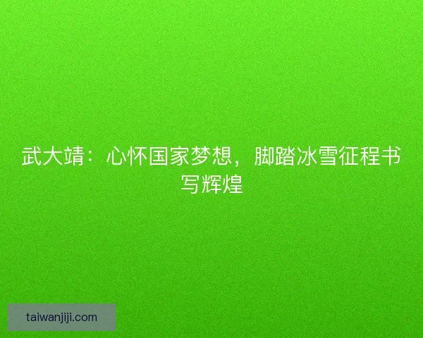 武大靖：心怀国家梦想，脚踏冰雪征程书写辉煌