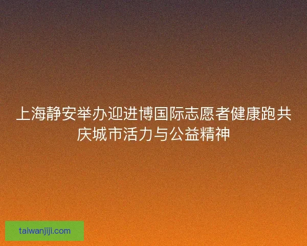 上海静安举办迎进博国际志愿者健康跑共庆城市活力与公益精神