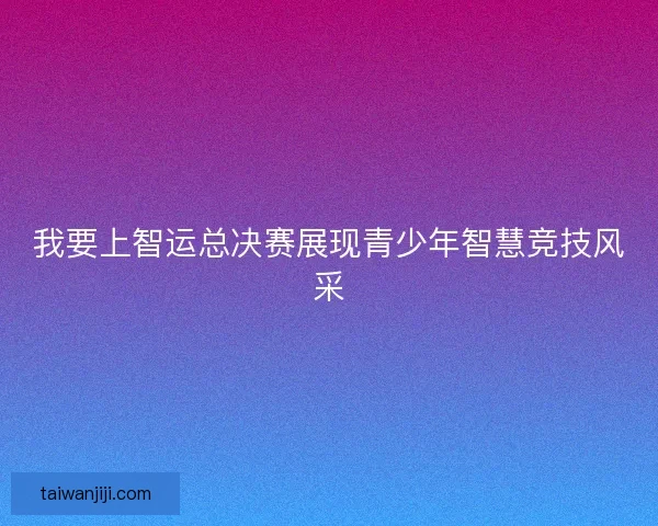 我要上智运总决赛展现青少年智慧竞技风采