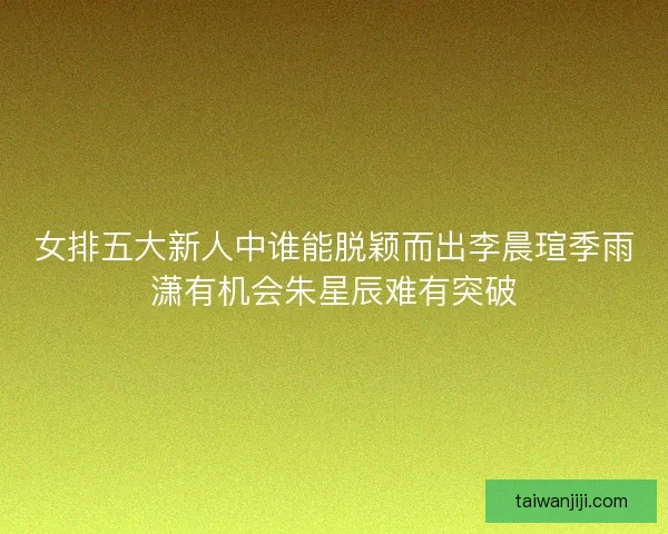 女排五大新人中谁能脱颖而出李晨瑄季雨潇有机会朱星辰难有突破
