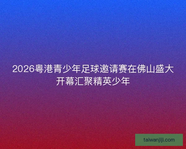 2026粤港青少年足球邀请赛在佛山盛大开幕汇聚精英少年