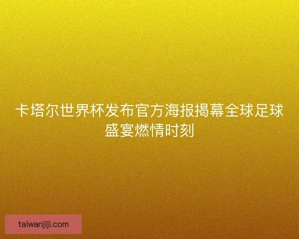 卡塔尔世界杯发布官方海报揭幕全球足球盛宴燃情时刻