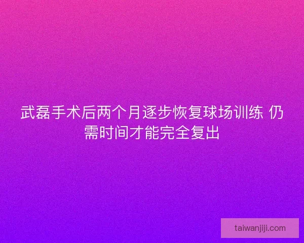 武磊手术后两个月逐步恢复球场训练 仍需时间才能完全复出