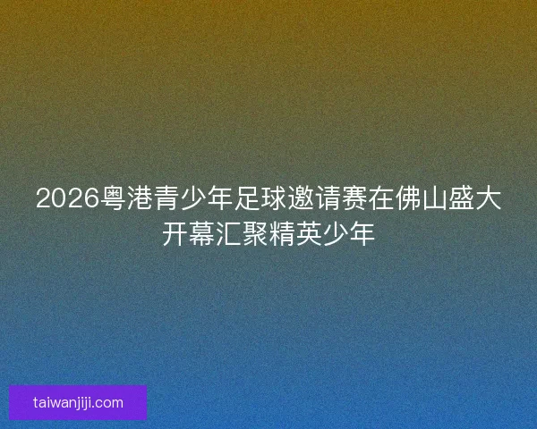 2026粤港青少年足球邀请赛在佛山盛大开幕汇聚精英少年