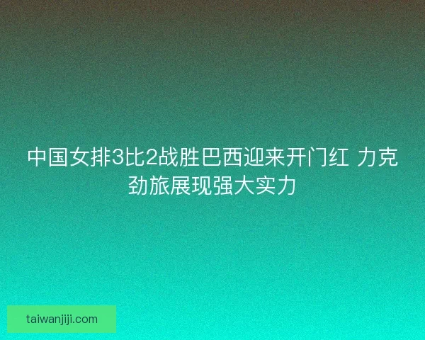 中国女排3比2战胜巴西迎来开门红 力克劲旅展现强大实力