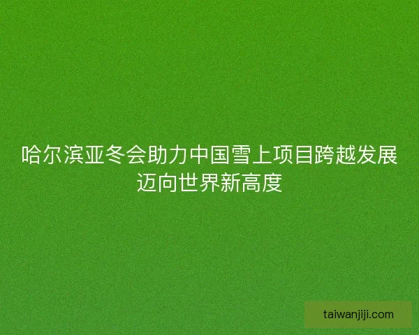 哈尔滨亚冬会助力中国雪上项目跨越发展迈向世界新高度