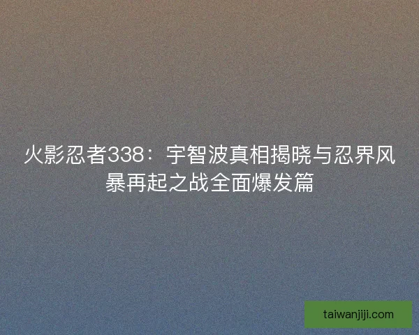 火影忍者338：宇智波真相揭晓与忍界风暴再起之战全面爆发篇