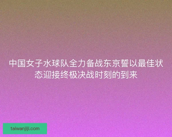 中国女子水球队全力备战东京誓以最佳状态迎接终极决战时刻的到来